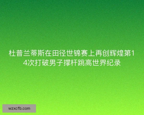 杜普兰蒂斯在田径世锦赛上再创辉煌第14次打破男子撑杆跳高世界纪录
