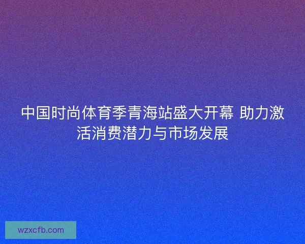 中国时尚体育季青海站盛大开幕 助力激活消费潜力与市场发展